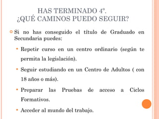 HAS TERMINADO 4º.  ¿QUÉ CAMINOS PUEDO SEGUIR? Si no has conseguido el título de Graduado en Secundaria puedes: Repetir curso en un centro ordinario (según te permita la legislación). Seguir estudiando en un Centro de Adultos ( con 18 años o más). Preparar las Pruebas de acceso a Ciclos Formativos. Acceder al mundo del trabajo. 