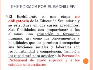 EMPECEMOS  POR EL BACHILLER El Bachillerato es una etapa  no obligatoria  de la Educación Secundaria y se estructura en dos cursos académicos. Sus finalidades son proporcionar a los alumnos una  educación y formación humana , así como  los conocimientos y habilidades  que les permitan desempeñar sus funciones sociales y laborales con responsabilidad y competencia. También,  los capacitará para acceder  a la  Formación Profesional de grado superior y a los estudios universitarios . 