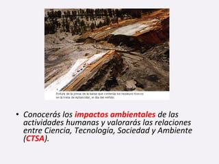 • Conocerás los impactos ambientales de las
actividades humanas y valorarás las relaciones
entre Ciencia, Tecnología, Sociedad y Ambiente
(CTSA).
 