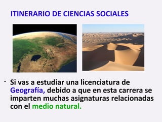 • Si vas a estudiar una licenciatura de
Geografía, debido a que en esta carrera se
imparten muchas asignaturas relacionadas
con el medio natural.
ITINERARIO DE CIENCIAS SOCIALES
 