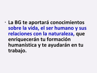 • La BG te aportará conocimientos
sobre la vida, el ser humano y sus
relaciones con la naturaleza, que
enriquecerán tu formación
humanística y te ayudarán en tu
trabajo.
 