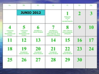 Lu.                   Ma.                 Mi.                   Ju.                        Vi.            Sá.   Do.



                           JUNIO 2012                                                             1               2     3
                                                                                             Publicación
                                                                                              ACTAS
                                                                                                 2º
                                                                                           BACHILLERATO




       4
   - Aclaraciones
                              5
                          - Aclaraciones
                                                  6
                                               MATRÍCULA
                                                                        7
                                                                   MATRÍCULA
                                                                                                  8
                                                                                           - Solic. al Director
                                                                                                                  9     10
       verbales               verbales        SELECTIVIDAD       SELECTIVIDAD              elevar reclamación
- Reclamaciones ante   - Reclamaciones ante                  - Solic. al Director elevar      a Delegación
      el centro              el centro                       reclamación a Delegación



     11                     12                  13                   14                         15                16    17
     18                     19
                          EXÁMENES
                                                20
                                                EXÁMENES
                                                                     21
                                                                   EXÁMENES
                                                                                                22
                                                                                             EXÁMENES
                                                                                                                  23    24
                        SELECTIVIDAD          SELECTIVIDAD       SELECTIVIDAD              SELECTIVIDAD




     25                     26                  27                   28                         29                30
 