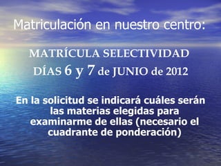 Matriculación en nuestro centro:

  MATRÍCULA SELECTIVIDAD
   DÍAS 6   y 7 de JUNIO de 2012
En la solicitud se indicará cuáles serán
       las materias elegidas para
   examinarme de ellas (necesario el
       cuadrante de ponderación)
 