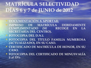 MATRÍCULA SELECTIVIDAD
DÍAS 6 y 7 de JUNIO de 2012

• DOCUMENTACIÓN A APORTAR:
• IMPRESO DE MATRÍCULA DEBIDAMENTE
    CUMPLIMENTADO (SE        RECOGE EN LA
    SECRETARÍA DEL CENTRO).
•   FOTOCOPIA DEL D.N.I.
•   FOTOCOPIA DEL TÍTULO FAMILIA NUMEROSA
    (ACTUALIZADO), EN SU CASO.
•   CERTIFICADO DE MATRÍCULA DE HONOR, EN SU
    CASO.
•   FOTOCOPIA DEL CERTIFICADO DE MINUSVALÍA
    ≥ al 33%
 