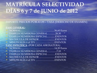 MATRÍCULA SELECTIVIDAD
DÍAS 6 y 7 de JUNIO de 2012
IMPORTE PRECIOS PÚBLICOS – TASA (DERECHO DE EXAMEN)

FASE GENERAL:
• NORMAL:......................................................56,60 Euros
• FAMILIA NUMEROSA GENERAL…….....28,30 “
• FAMILIA NUMEROSA ESPECIAL…….....EXENTOS
• MATRÍCULA DE HONOR …………..........EXENTOS
• MINUSVALÍA ≥ al 33% …………………...EXENTOS
FASE ESPECÍFICA: (POR CADA ASIGNATURA)
• NORMAL:......................................................14,20 Euros
• FAMILIA NUMEROSA GENERAL…….......7,10 “
• FAMILIA NUMEROSA ESPECIAL ………EXENTOS
• MATRÍCULA DE HONOR ………………..EXENTOS
• MINUSVALÍA ≥ al 33% …………………...EXENTOS
 