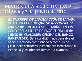 MATRÍCULA SELECTIVIDAD
DÍAS 6 y 7 de JUNIO de 2012
• EL IMPRESO DE LIQUIDACIÓN DE LA TASA
 DE MATRICULACIÓN QUE SE RECOGERÁ EL
 DÍA 12 de JUNIO EN SECRETARÍA, TENDRÁ
 COMO FECHA LÍMITE DE PAGO EL DÍA 14 de
 JUNIO EN CUALQUIER OFICINA DEL BANCO
 SANTANDER. Será condición indispensable el
 haber efectuado dicho abono a fecha 14 de
 junio, para considerar plenamente formalizada la
 matrícula y así obtener derecho a examen.
 