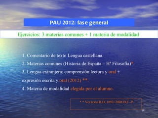 PA U 2012: fas e general

Ejercicios: 3 materias comunes + 1 materia de modalidad


 1. Comentario de texto Lengua castellana.
 2. Materias comunes (Historia de España – Hª Filosofía)*.
 3. Lengua extranjera: comprensión lectora y oral +
 expresión escrita y oral (2012) **.
 4. Materia de modalidad elegida por el alumno.

                               * * Ver texto R.D. 1892/ 2008 D.F. 2ª

                                                                       18
 