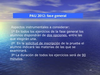 PA U 2012: fas e general


 Aspectos instrumentales a considerar:
 1º En todos los ejercicios de la fase general los
alumnos dispondrán de dos opciones, entre las
que elegirán una.
 2º En la solicitud de inscripción de la prueba el
alumno indicará las materias de las que se
examinará.
 3º La duración de todos los ejercicios será de 90
minutos.


                                                     19
 