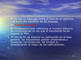 • 4º Se fija un intervalo entre el final de un ejercicio
  y el inicio del siguiente de 45 minutos.
• 5º Validez indefinida.
• 6º Desaparece toda referencia al número máximo
  de convocatorias en las que el estudiante ha de
  superar la PAU.
• 7º Con el fin de mejorar su calificación en la fase
  general, los estudiantes podrán presentarse a
  sucesivas convocatorias. Se tomará en
  consideración la mejor de las calificaciones.
•

                                                       20
 