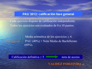 PA U 2012: calificación fas e general

   Cada ejercicio dispone de calificación independiente.
   Todos los ejercicios son evaluados de 0 a 10 puntos.


                 Media aritmética de los ejercicios > 4.
Fase general     PAU (40%) + Nota Media de Bachillerato
                (60%).


     Calificación definitiva > 5            nota de acceso

                                   VALIDEZ INDEFINIDA 21
 