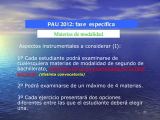 PA U 2012: fas e es pecífica
               Materias de modalidad

Aspectos instrumentales a considerar (I):

1º Cada estudiante podrá examinarse de
cualesquiera materias de modalidad de segundo de
bachillerato, distintas de la ya examinada en la fase
general. (distinta convocatoria)

2º Podrá examinarse de un máximo de 4 materias.

3º Cada ejercicio presentará dos opciones
diferentes entre las que el estudiante deberá elegir
una.
                                                       23
 