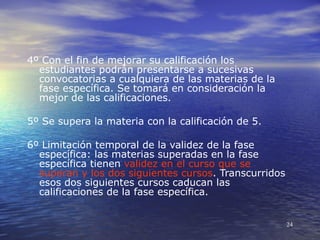 4º Con el fin de mejorar su calificación los
  estudiantes podrán presentarse a sucesivas
  convocatorias a cualquiera de las materias de la
  fase específica. Se tomará en consideración la
  mejor de las calificaciones.

5º Se supera la materia con la calificación de 5.

6º Limitación temporal de la validez de la fase
  específica: las materias superadas en la fase
  específica tienen validez en el curso que se
  superan y los dos siguientes cursos. Transcurridos
  esos dos siguientes cursos caducan las
  calificaciones de la fase específica.


                                                       24
 