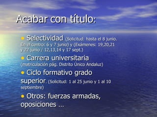 Acabar con título:
 • Selectividad (Solicitud: hasta el 8 junio.
 En el centro: 6 y 7 junio) y (Exámenes: 19,20,21
 y 22 junio / 12,13,14 y 17 sept.)

 • Carrera universitaria
 (matriculación pág. Distrito Único Andaluz)

 • Ciclo formativo grado
 superior. (Solicitud: 1 al 25 junio y 1 al 10
 septiembre)

 • Otros: fuerzas armadas,
 oposiciones …
 
