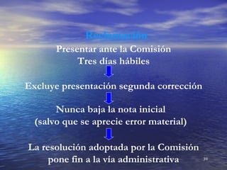 Reclamación
       Presentar ante la Comisión
            Tres días hábiles

Excluye presentación segunda corrección

       Nunca baja la nota inicial
  (salvo que se aprecie error material)

La resolución adoptada por la Comisión
     pone fin a la vía administrativa     39
 