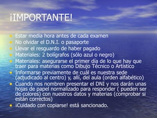 ¡IMPORTANTE!
•   Estar media hora antes de cada examen
•   No olvidar el D.N.I. o pasaporte
•   Llevar el resguardo de haber pagado
•   Materiales: 2 bolígrafos (sólo azul o negro)
•   Materiales: asegurarse el primer día de lo que hay que
    traer para materias como Dibujo Técnico o Artístico
•   Informarse previamente de cuál es nuestra sede
    (adjudicado al centro) y, allí, del aula (orden alfabético)
•   Cuando nos nombren presentar el DNI y nos darán unas
    hojas de papel normalizado para responder ( pueden ser
    de colores) con nuestros datos y materias (comprobar si
    están correctos)
•   ¡Cuidado con copiarse! está sancionado.
 