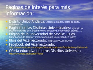 Páginas de interés para más
información:
•   Distrito Único Andaluz:              Acceso a grados, notas de corte,
    matriculación, …
•   Páginas de las Distintas Universidades:                    ejemplo la
    UCO Universidad de Córdoba (oferta educativa, información grados, …)
•   Página de la universidad de Sevilla: us.es
    (información de acceso y matriculación a la universidad en video)
•   Blog del Vicerrectorado: http://www.uco.es/vec/
•   Facebook del Vicerrectorado:
    http://www.facebook.com/pages/Vicerrectorado-de-Estudiantes-y-Cultura-de-la-UC
•   Oferta educativa de otros Distritos Universit.:
    http://srv.aneca.es/ListadoTitulos
 