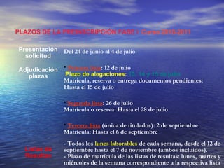 PLAZOS DE LA PREINSCRIPCIÓN FASE I Curso 2010-2011

Presentación Del 24 de junio al 4 de julio
  solicitud

Adjudicación • Primera lista: 12 de julio
   plazas     Plazo de alegaciones: 13, 14 y 15 de julio
             Matrícula, reserva o entrega documentos pendientes:
             Hasta el 15 de julio

                • Segunda lista: 26 de julio
                Matrícula o reserva: Hasta el 28 de julio

                • Tercera lista (única de titulados): 2 de septiembre
                Matrícula: Hasta el 6 de septiembre
                - Todos los lunes laborables de cada semana, desde el 12 de
  Listas de     septiembre hasta el 7 de noviembre (ambos incluidos).
  Resultas      - Plazo de matrícula de las listas de resultas: lunes, martes y
                                                                       80
                miércoles de la semana correspondiente a la respectiva lista
 