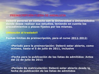 PREINSCRIPCIÓN FUERA DE ANDALUCÍA
Deberá ponerse en contacto con la Universidad o Universidades
donde desee realizar sus estudios, teniendo en cuenta los
procedimientos y plazos fijados por las mismas.

¡¡Atención al traslado!!

Fechas límites de preinscripción, para el curso 2011-2012:


   •Período para la preinscripción: Deberá estar abierto, como
   mínimo, hasta el 5 de julio de 2011, inclusive


   •Fecha para la publicación de las listas de admitidos: Antes
   del 22 de julio de 2011


   •Período de matriculación: Deberá estar abierto desde la
                                                          84
   fecha de publicación de las listas de admitidos
 