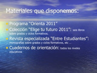 Materiales que disponemos:

• Programa “Orienta 2011”
• Colección “Elige tu futuro 2011”: seis libros
  sobre grados y ciclos formativos.

• Revista especializada “Entre Estudiantes”:
  monografías sobre grados y ciclos formativos, etc …

• Cuadernos de orientación: todos los niveles
  educativos
 