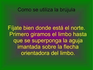 Fíjate bien donde está el norte. Primero giramos el limbo hasta que se superponga la aguja imantada sobre la flecha orientadora del limbo. Como se utiliza la brújula 