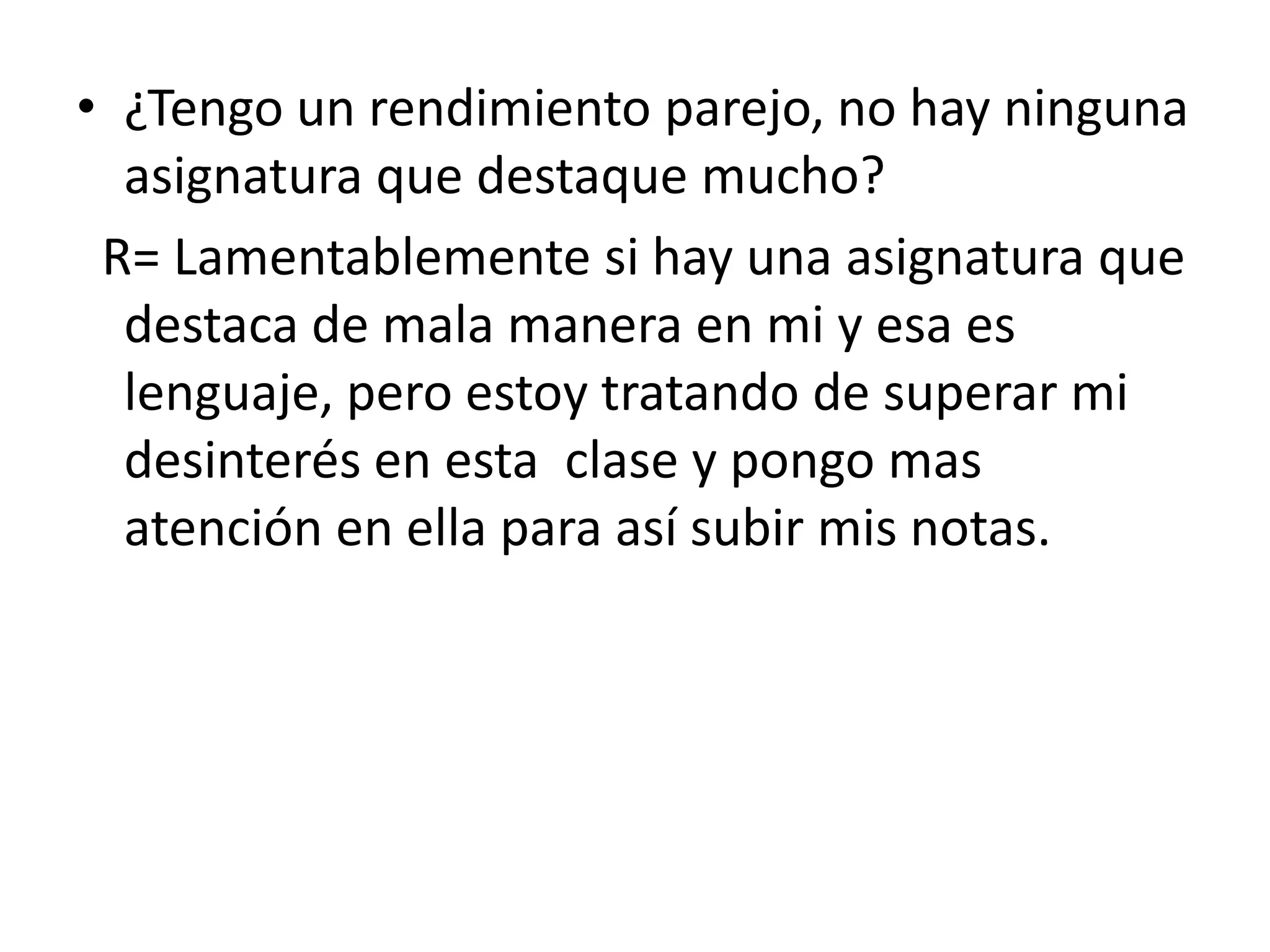 ¿Tengo un rendimiento parejo, no hay ninguna asignatura que destaque mucho? R= Lamentablemente si hay una asignatura que destaca de mala manera en mi y esa es lenguaje, pero estoy tratando de superar mi desinterés en esta clase y pongo mas atención en ella para así subir mis notas.