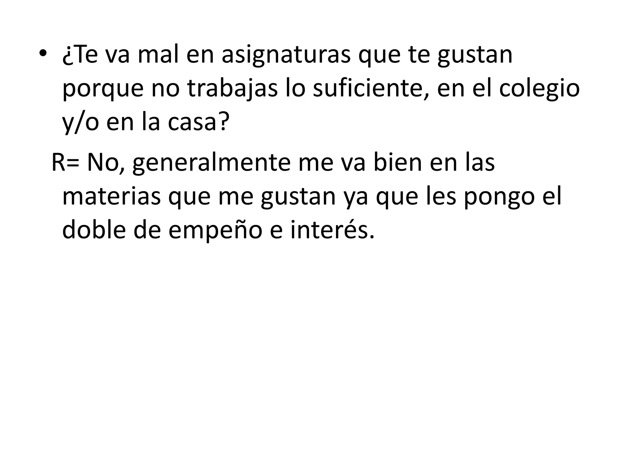 ¿Te va mal en asignaturas que te gustan porque no trabajas lo suficiente, en el colegio y/o en la casa? R= No, generalmente me va bien en las materias que me gustan ya que les pongo el doble de empeño e interés.