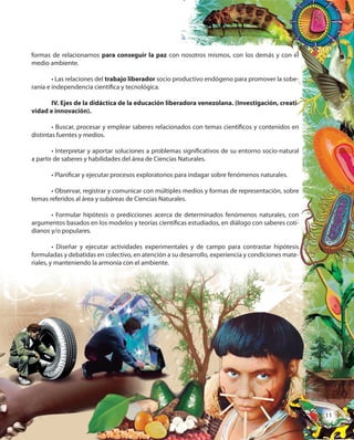11
formas de relacionarnos para conseguir la paz con nosotros mismos, con los demás y con el
medio ambiente.
• Las relaciones del trabajo liberador socio productivo endógeno para promover la sobe-
ranía e independencia científica y tecnológica.
IV. Ejes de la didáctica de la educación liberadora venezolana. (Investigación, creati-
vidad e innovación).
• Buscar, procesar y emplear saberes relacionados con temas científicos y contenidos en
distintas fuentes y medios.
• Interpretar y aportar soluciones a problemas significativos de su entorno socio-natural
a partir de saberes y habilidades del área de Ciencias Naturales.
• Planificar y ejecutar procesos exploratorios para indagar sobre fenómenos naturales.
• Observar, registrar y comunicar con múltiples medios y formas de representación, sobre
temas referidos al área y subáreas de Ciencias Naturales.
• Formular hipótesis o predicciones acerca de determinados fenómenos naturales, con
argumentos basados en los modelos y teorías científicas estudiados, en diálogo con saberes coti-
dianos y/o populares.
• Diseñar y ejecutar actividades experimentales y de campo para contrastar hipótesis
formuladas y debatidas en colectivo, en atención a su desarrollo, experiencia y condiciones mate-
riales, y manteniendo la armonía con el ambiente.
con nosotros mismos, con los demás y con el
socio productivo endógeno para promover la sobe-
IV. Ejes de la didáctica de la educación liberadora venezolana. (Investigación, creati-
• Buscar, procesar y emplear saberes relacionados con temas científicos y contenidos en
• Interpretar y aportar soluciones a problemas significativos de su entorno socio-natural
a partir de saberes y habilidades del área de Ciencias Naturales.
• Planificar y ejecutar procesos exploratorios para indagar sobre fenómenos naturales.
• Observar, registrar y comunicar con múltiples medios y formas de representación, sobre
temas referidos al área y subáreas de Ciencias Naturales.
• Formular hipótesis o predicciones acerca de determinados fenómenos naturales, con
argumentos basados en los modelos y teorías científicas estudiados, en diálogo con saberes coti-
• Diseñar y ejecutar actividades experimentales y de campo para contrastar hipótesis
formuladas y debatidas en colectivo, en atención a su desarrollo, experiencia y condiciones mate-
1111
 
