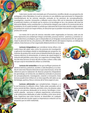 14
Cada texto escolar está orientado por el humanismo científico desde una perspectiva de
pedagogía crítica liberadora, la cual se concreta en una didáctica que promueve la integración
interdisciplinaria de las ciencias naturales centrada en los procesos de conceptualización,
investigación, creación, innovación y reflexión socio-crítica. Ello con la intención de desarrollar
el potencial creativo y el interés por la ciencia y la tecnología en las y los jóvenes del nivel de
Educación Media, como contribución a su formación integral y por ende en la construcción de la
ciudadanía. En el cuadro también se señala que cada texto de la serie hace alusión a algún sistema
de producción social con mayor énfasis, sin descartar que se puedan mencionar otros sistemas de
producción social.
Los textos de la serie de ciencias naturales están organizados en lecturas, cada una de
estas representa una unidad que integra contenidos, procesos teórico - prácticos y contextos so-
cio - productivos y ecológicos, que se desarrollan en un lenguaje conversacional a fin de capturar
mejor la atención de las y los jóvenes y DE SIMULAR, dentro del espacio impreso, un diálogo de
saberes. Estas lecturas se han organizado didácticamente en tres tipos:
Lecturas integradoras que consideran temas afines a las
cuatro áreas del saber, tales como: los procesos de investigación
y aplicación tecnológica desde la metodología por proyectos, los
sistemas de producción social como el abastecimiento de agua, el
sistema eléctrico, la alimentación, el sistema de salud integral, la
industria del petróleo, entre otros. Les sugerimos el trabajo didác-
tico de estas lecturas al inicio del año escolar y volver a ellas cada
vez que surja la necesidad de utilizar su contenido.
Lecturas de contenidos en las que confluyen procesos di-
dácticos teóricos y prácticos, acordes a cada disciplina y a su estu-
dio en este nivel. Nuestra intención es que estas lecturas, sirvan de
referencia para la realización de diversos proyectos integradores
de aprendizaje, en la línea de una didáctica centrada en procesos
de conceptualización, investigación, creación e innovación. Estas
lecturas puede tener énfasis en un área específica del saber ya sea
de biología, química, física o ciencias de la Tierra según el caso.
Lecturas adicionales que complementan, integran, y a
la vez fomentan la reflexión crítica. Todas están asociadas con el
tema central del libro. Además, permiten a las y los jóvenes saber
más de una persona destacada en la ciencia, tecnología o inno-
vación popular, acercarse a valiosas experiencias comunitarias,
o de instituciones dedicadas al saber científico, entre otras temá-
ticas. Sugerimos que estas lecturas se desarrollen en cualquier
momento del año escolar según su importancia o relación con los
proyectos que se estén realizando.
 