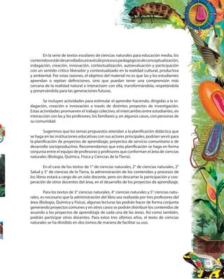 15
En la serie de textos escolares de ciencias naturales para educación media, los
contenidosestándesarrolladosatravésdeprocesospedagógicosdeconceptualización,
indagación, creación, innovación, contextualización, autoevaluación y participación
con un sentido crítico liberador y contextualizado en la realidad cultural, productiva
y ambiental. Por estas razones, el objetivo del material no es que las y los estudiantes
aprendan o repitan definiciones, sino que puedan tener una comprensión más
cercana de la realidad natural e interactúen con ella, transformándola, respetándola
y preservándola para las generaciones futuras.
Se incluyen actividades para estimular el aprender haciendo, dirigidas a la in-
dagación, creación e innovación a través de distintos proyectos de investigación.
Estas actividades promueven el trabajo colectivo, el intercambio entre estudiantes, en
interacción con las y los profesores, los familiares y, en algunos casos, con personas de
su comunidad.
Sugerimos que los temas propuestos atiendan a la planificación didáctica que
se haga en las instituciones educativas con sus actores principales; podrían servir para
la planificación de proyectos de aprendizaje, proyectos de servicio comunitario o de
desarrollo socioproductivo. Recomendamos que esta planificación se haga en forma
conjunta entre el equipo de profesoras y profesores que conforman el área de ciencias
naturales (Biología, Química, Física y Ciencias de la Tierra).
En el caso de los textos de 1° de ciencias naturales, 2° de ciencias naturales, 2°
Salud y 5° de ciencias de la Tierra, la administración de los contenidos y procesos de
los libros estará a cargo de un solo docente, pero sin descartar la participación y coo-
peración de otros docentes del área, en el desarrollo de los proyectos de aprendizaje.
Para los textos de 3° ciencias naturales, 4° ciencias naturales y 5° ciencias natu-
rales, es necesario que la administración del libro sea realizada por tres profesores del
área (Biología, Química y Física), algunas lecturas las podrán hacer de forma conjunta
generando proyectos comunes y en otros casos se podrán distribuir los contenidos de
acuerdo a los proyectos de aprendizaje de cada una de las áreas. Así como también,
podrán participar otros docentes. Para estos tres últimos años, el texto de ciencias
naturales se ha dividido en dos tomos de manera de facilitar su uso.
 