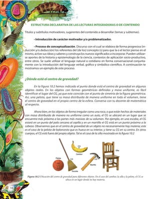 16
ESTRUCTURA DECLARATIVA DE LAS LECTURAS INTEGRADORAS O DE CONTENIDO
Títulos y subtítulos motivadores, sugerentes del contenido a desarrollar (temas y subtemas).
• Introducción de carácter motivador y/o problematizador.
• Proceso de conceptualización. Discurso con el cual se elabora de forma progresiva (in-
ducción y/o deducción) los referentes del (de los) concepto (s) para que la o el lector piense en el
mismo, active sus ideas y saberes y construya los nuevos significados a incorporar. Pueden utilizar-
se aportes de la historia y epistemología de la ciencia, contextos de aplicación socio-productivo,
entre otros. Se suele utilizar el lenguaje natural o cotidiano en forma conversacional conjunta-
mente con la introducción del lenguaje verbal, gráfico y simbólico científico. A continuación te
mostramos un ejemplo de este proceso.
¿Dónde está el centro de gravedad?
En la figura 10.2 hemos indicado el punto donde está el centro de gravedad en algunos
objetos reales. En los objetos con formas geométricas definidas y masa uniforme, es fácil
identificar el lugar del CG, ya que este coincide con el punto de simetría de la figura geométrica.
Así, una pelota, que tiene su masa distribuida de manera uniforme en todo el volumen, tiene
el centro de gravedad en el propio centro de la esfera. Conversa con tu docente de matemática
al respecto.
Ahora bien, en los objetos de forma irregular como una roca, o que están hechos de materiales
con masa distribuida de manera no uniforme como un auto, el CG se ubicará en un lugar que se
encuentra más próximo a las partes más masivas de su volumen. Por ejemplo, en una escoba, el CG
estará en un punto del palo cercano al cepillo y en un martillo el CG está en un punto próximo a la
cabeza. Observemos que en el centro de gravedad de un objeto no necesariamente hay materia; este
es el caso de la pelota de baloncesto que es hueca en su interior, y tiene su CG en su centro. En otros
cuerpos, el CG está fuera del propio objeto. Tal es el caso de la silla mostrada en la figura 10.2
Figura 10.2 Ubicación del centro de gravedad para diferentes objetos. En el caso del cambur, la silla y la pelota, el CG se
ubica en un lugar donde no hay materia.
 