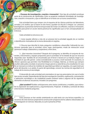18
• Procesos de investigación, creación e innovación1
. Este tipo de actividad constituye
parte de la construcción de significados. Estos se propician mediante Actividades de investiga-
ción, creación e innovación, y que se identifican en el texto con un ícono característico.
Esta actividad tiene que romper con el esquema de las clásicas prácticas de laboratorio,
cerradas y sin análisis, que se hacen en dos horas y quedan sin discutir e integrar. Los procesos
investigativos se presentan de forma tal que tratan de incitar a la reflexión, creación e innovación,
pensados para poner en acción (teoría-práctica) los significados que se han conceptualizado en
la lectura.
Cada actividad se estructura con:
1. Icono (puede referirse a más de un proceso) de la actividad seguido de un nombre
o identificación motivadora de la misma destacado en negritas.
2. Discurso que describe la meta, pregunta o problema a desarrollar. Indicando las con-
diciones generales para la actividad, como: lugar, participantes, modo de interacción social
(promover trabajo colaborativo y cooperativo), entre otros.
3. ¿Qué necesitas (necesitan)? Después de la pregunta, se identifica el conjunto de ma-
teriales, instrumentos y equipos propuestos para la actividad. Se ha tratado de que los recursos
requeridos sean factibles de ser encontrados por el lector o lectora en su instituto, hogar o co-
munidad sin que ello genere costos (considerando su acceso a nivel nacional). En ocasiones, se
ofrecen opciones que permiten más flexibilidad en el trabajo. Además, se intenta que siempre
resulten adecuados a la edad, sin presentar riesgos para la su salud de las y los estudiantes. En caso
de ser necesario se indican las medidas de seguridad que deben ser seguidas, o la supervisión por
parte del docente o un adulto. Es parte del aprendizaje, conocer las normas de seguridad en el
trabajo de la ciencia y la tecnología.
El desarrollo de cada actividad será orientadora sin que sea prescriptiva (sin usar el estilo
tipo receta cerrada). Dependiendo del tipo de investigación (científica: exploración, contrastación
o aplicación; tecnológica o de ciudadanía) puede contener todos o algunos de los siguientes
elementos en diversas secuencias, iniciados con preguntas:
¿Qué sucederá? Posibles anticipaciones ante ciertas condiciones y modelos, que estimu-
len la exposición de explicaciones y argumentaciones. Propician el debate y contraste de ideas
entre lectores mediante preguntas.
1 Estos procesos se han venido sintetizando en cada texto con una lectura específica. La
secuencia de estas lecturas propiciará la construcción progresiva de los saberes relacionados con
la investigación en Ciencias. Naturales, la cual se presenta al final.
 