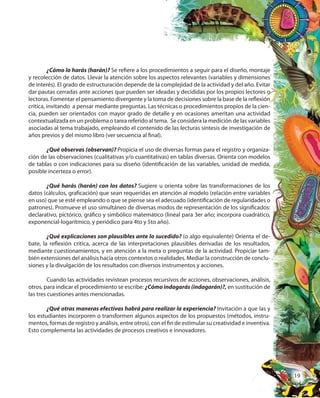 19
¿Cómo lo harás (harán)? Se refiere a los procedimientos a seguir para el diseño, montaje
y recolección de datos. Llevar la atención sobre los aspectos relevantes (variables y dimensiones
de interés). El grado de estructuración depende de la complejidad de la actividad y del año. Evitar
dar pautas cerradas ante acciones que pueden ser ideadas y decididas por los propios lectores o
lectoras. Fomentar el pensamiento divergente y la toma de decisiones sobre la base de la reflexión
crítica, invitando a pensar mediante preguntas. Las técnicas o procedimientos propios de la cien-
cia, pueden ser orientados con mayor grado de detalle y en ocasiones ameritan una actividad
contextualizada en un problema o tarea referido al tema. Se considera la medición de las variables
asociadas al tema trabajado, empleando el contenido de las lecturas síntesis de investigación de
años previos y del mismo libro (ver secuencia al final).
¿Qué observas (observan)? Propicia el uso de diversas formas para el registro y organiza-
ción de las observaciones (cualitativas y/o cuantitativas) en tablas diversas. Orienta con modelos
de tablas o con indicaciones para su diseño (identificación de las variables, unidad de medida,
posible incerteza o error).
¿Qué harás (harán) con los datos? Sugiere u orienta sobre las transformaciones de los
datos (cálculos, graficación) que sean requeridas en atención al modelo (relación entre variables
en uso) que se esté empleando o que se piense sea el adecuado (identificación de regularidades o
patrones). Promueve el uso simultáneo de diversas modos de representación de los significados:
declarativo, pictórico, gráfico y simbólico matemático (lineal para 3er año; incorpora cuadrático,
exponencial-logarítmico, y periódico para 4to y 5to año).
¿Qué explicaciones son plausibles ante lo sucedido? (o algo equivalente) Orienta el de-
bate, la reflexión crítica, acerca de las interpretaciones plausibles derivadas de los resultados,
mediante cuestionamientos, y en atención a la meta o preguntas de la actividad. Propiciar tam-
bién extensiones del análisis hacia otros contextos o realidades. Mediar la construcción de conclu-
siones y la divulgación de los resultados con diversos instrumentos y acciones.
Cuando las actividades revistean procesos recursivos de acciones, observaciones, análisis,
otros, para indicar el procedimiento se escribe: ¿Cómo indagarás (indagarán)?, en sustitución de
las tres cuestiones antes mencionadas.
¿Qué otras maneras efectivas habrá para realizar la experiencia? Invitación a que las y
los estudiantes incorporen o transformen algunos aspectos de los propuestos (métodos, instru-
mentos, formas de registro y análisis, entre otros), con el fin de estimular su creatividad e inventiva.
Esto complementa las actividades de procesos creativos e innovadores.
 
