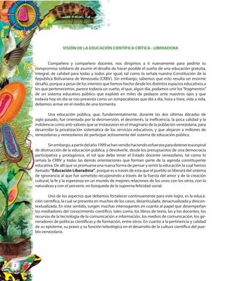 2
VISIÓN DE LA EDUCACIÓN CIENTÍFICA CRÍTICA - LIBERADORA
Compañera y compañero docente, nos dirigimos a ti nuevamente para pedirte tu
compromiso solidario de asumir el desafío de hacer posible el sueño de una educación gratuita,
integral, de calidad para todas y todos por igual, tal como lo señala nuestra Constitución de la
República Bolivariana de Venezuela (CRBV). Sin embargo, sabemos que esto resulta un enorme
desafío, porque a pesar de los intentos que hemos hecho desde los distintos espacios educativos a
los que pertenecemos, parece todavía un sueño, el que, algún día, podamos unir los“fragmentos”
de un sistema educativo público que explotó en miles de pedazos ante nuestros ojos y que
todavía hoy en día se nos presenta como un rompecabezas que día a día, hora a hora, vida a vida,
debemos armar en el medio de una tormenta.
Una educación pública, que, fundamentalmente, durante las dos últimas décadas de
siglo pasado, fue orientada por la desinversión, el desinterés, la ineficiencia, la poca calidad y la
indolencia como anti-valores que se instauraron en el imaginario de la población venezolana, para
desarrollar la privatización sistemática de los servicios educativos, y que alejaron a millones de
venezolanas y venezolanos de participar activamente del sistema de educación pública.
Sinembargo,apartirdelaño1999sehanvenidohaciendoesfuerzosparadeteneresaespiral
de destrucción de la educación pública, y devolverle, desde los presupuestos de una democracia
participativa y protagónica, el rol que debe tener el Estado docente venezolano, tal como lo
señala la CRBV y todas las demás orientaciones que forman parte de la agenda constituyente
educativa. De allí que se promueva una nueva forma de pensar y sentir la educación la cual hemos
llamado “Educación Liberadora”, porque es a través de esta que el pueblo se liberará del sistema
de ignorancia al que fue sometido recuperando a través de la fuerza del amor y de la creación
cultural, la fe y la esperanza en un mundo de mejores relaciones de los unos con los otros, con la
naturaleza y con el porvenir, en búsqueda de la suprema felicidad social.
Uno de los aspectos que debemos fortalecer continuamente para este logro, es la educa-
ción científica, la cual se presenta en muchos de los casos, desarticulada, desactualizada y descon-
textualizada. En este sentido, surgen muchas interrogantes en cuanto al papel que desempeñan
los mediadores del conocimiento científico, tales como, los libros de texto, las y los docentes, los
recursos de la tecnología de la comunicación e información, los medios de comunicación, los ge-
neradores de políticas científicas y de formación, entre otros. En cuanto a la pertinencia y calidad
de su episteme, su praxis y su función teleológica en el desarrollo de la cultura científica del pue-
blo venezolano.
 