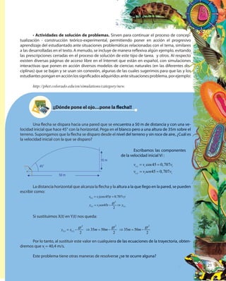 21
• Actividades de solución de problemas. Sirven para continuar el proceso de concep-
tualización - construcción teórico-experimental, permitiendo poner en acción el progresivo
aprendizaje del estudiantado ante situaciones problemáticas relacionadas con el tema, similares
a las desarrolladas en el texto. A menudo, se incluye de manera reflexiva algún ejemplo, evitando
las prescripciones cerradas en el proceso de solución de este tipo de tarea. y otros. Al respecto
existen diversas páginas de acceso libre en el Internet que están en español, con simulaciones
interactivas que ponen en acción diversos modelos de ciencias naturales (en las diferentes dis-
ciplinas) que se bajan y se usan sin conexión, algunas de las cuales sugerimos para que las y los
estudiantes pongan en acción los significados adquiridos ante situaciones problema, por ejemplo:
http://phet.colorado.edu/en/simulations/category/new.
¡¡Dónde pone el ojo…pone la flecha!!
Una flecha se dispara hacia una pared que se encuentra a 50 m de distancia y con una ve-
locidad inicial que hace 45° con la horizontal. Pega en el blanco pero a una altura de 35m sobre el
terreno. Supongamos que la flecha se disparo desde el nivel del terreno y sin roce de aire, ¿Cuál es
la velocidad inicial con la que se disparo?
Escribamos las componentes
de la velocidad inicial Vi :
,
,
cos45 0,707
45 0,707
i x i i
i y i i
v v v
v v sen v
= =
= =
La distancia horizontal que alcanza la flecha y la altura a la que llego en la pared, se pueden
escribir como:
Si sustituimos X(t) en Y(t) nos queda:
Por lo tanto, al sustituir este valor en cualquiera de las ecuaciones de la trayectoria, obten-
dremos que vi
= 40,4 m/s.
Este problema tiene otras maneras de resolverse ¿se te ocurre alguna?
( )
2
( ) ( )
(cos45) 0.707
45
2
t i i
t i t
x v t v t
gt
y v sen t y
= =
= − ⇒
2
( ) ( )
2
t t
gt
y x= −
2
35 50
2
gt
m m⇒ = −
2
35 50
2
gt
m m⇒ = −
21
Sirven para continuar el proceso de concep-
tualización - construcción teórico-experimental, permitiendo poner en acción el progresivo
aprendizaje del estudiantado ante situaciones problemáticas relacionadas con el tema, similares
a las desarrolladas en el texto. A menudo, se incluye de manera reflexiva algún ejemplo, evitando
las prescripciones cerradas en el proceso de solución de este tipo de tarea. y otros. Al respecto
existen diversas páginas de acceso libre en el Internet que están en español, con simulaciones
interactivas que ponen en acción diversos modelos de ciencias naturales (en las diferentes dis-
ciplinas) que se bajan y se usan sin conexión, algunas de las cuales sugerimos para que las y los
estudiantes pongan en acción los significados adquiridos ante situaciones problema, por ejemplo:
http://phet.colorado.edu/en/simulations/category/new.
¡¡Dónde pone el ojo…pone la flecha!!
Una flecha se dispara hacia una pared que se encuentra a 50 m de distancia y con una ve-
locidad inicial que hace 45° con la horizontal. Pega en el blanco pero a una altura de 35m sobre el
terreno. Supongamos que la flecha se disparo desde el nivel del terreno y sin roce de aire, ¿Cuál es
Escribamos las componentes
de la velocidad inicial Vi :i :i
, cos45 0,707
45 0,707
i x,i x, i icoi icos4i is45 0i i5 0,7i i,707i i07
i y,i y, i i0,i i0,707i i707
v vi xv vi x vi ivi i
v vi yv vi y sei isei in v45n v45 0,n v0,707n v707i in vi i45i i45n v45i i45 0,i i0,n v0,i i0,707i i707n v707i i707
= =co= =cos4= =s45 0= =5 0v v= =v v
= =v v= =v v se= =sen v= =n v45n v45= =45n v45
La distancia horizontal que alcanza la flecha y la altura a la que llego en la pared, se pueden
Por lo tanto, al sustituir este valor en cualquiera de las ecuaciones de la trayectoria, obten-
Este problema tiene otras maneras de resolverse ¿se te ocurre alguna?
2
( )
) 0.707 i
( )t( )
t v) 0t v) 0.707t v.707 t
y⇒
2 2
35 50
2
gt
m m50m m50⇒ =35⇒ =35m m⇒ =m m −
21212121
 