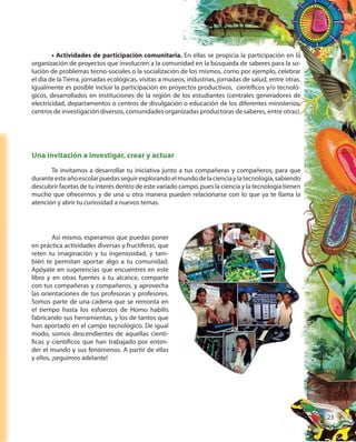 23
• Actividades de participación comunitaria. En ellas se propicia la participación en la
organización de proyectos que involucren a la comunidad en la búsqueda de saberes para la so-
lución de problemas tecno-sociales o la socialización de los mismos, como por ejemplo, celebrar
el día de la Tierra, jornadas ecológicas, visitas a museos, industrias, jornadas de salud, entre otras.
Igualmente es posible incluir la participación en proyectos productivos, científicos y/o tecnoló-
gicos, desarrollados en instituciones de la región de los estudiantes (centrales generadores de
electricidad, departamentos o centros de divulgación o educación de los diferentes ministerios,
centros de investigación diversos, comunidades organizadas productoras de saberes, entre otras).
Una invitación a investigar, crear y actuar
Te invitamos a desarrollar tu iniciativa junto a tus compañeras y compañeros, para que
duranteesteañoescolarpuedasseguirexplorandoelmundodelacienciaylatecnología,sabiendo
descubrir facetas de tu interés dentro de este variado campo, pues la ciencia y la tecnología tienen
mucho que ofrecernos y de una u otra manera pueden relacionarse con lo que ya te llama la
atención y abrir tu curiosidad a nuevos temas.
Así mismo, esperamos que puedas poner
en práctica actividades diversas y fructíferas, que
reten tu imaginación y tu ingeniosidad, y tam-
bién te permitan aportar algo a tu comunidad.
Apóyate en sugerencias que encuentres en este
libro y en otras fuentes a tu alcance, comparte
con tus compañeras y compañeros, y aprovecha
las orientaciones de tus profesoras y profesores.
Somos parte de una cadena que se remonta en
el tiempo hasta los esfuerzos de Homo habilis
fabricando sus herramientas, y los de tantos que
han aportado en el campo tecnológico. De igual
modo, somos descendientes de aquellas cientí-
ficas y científicos que han trabajado por enten-
der el mundo y sus fenómenos. A partir de ellas
y ellos, ¡seguimos adelante!
Así mismo, esperamos que puedas poner
en práctica actividades diversas y fructíferas, que
reten tu imaginación y tu ingeniosidad, y tam-
bién te permitan aportar algo a tu comunidad.
Apóyate en sugerencias que encuentres en este
libro y en otras fuentes a tu alcance, comparte
con tus compañeras y compañeros, y aprovecha
las orientaciones de tus profesoras y profesores.
Somos parte de una cadena que se remonta en
el tiempo hasta los esfuerzos de Homo habilis
fabricando sus herramientas, y los de tantos que
han aportado en el campo tecnológico. De igual
modo, somos descendientes de aquellas cientí-
ficas y científicos que han trabajado por enten-
der el mundo y sus fenómenos. A partir de ellas
 