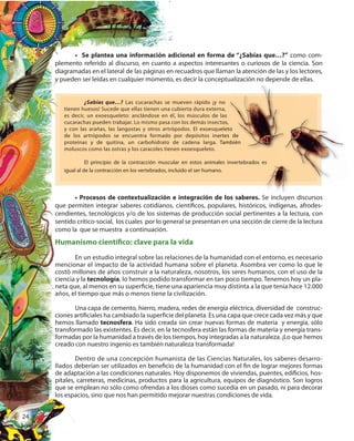 24
• Se plantea una información adicional en forma de “¿Sabías que…?” como com-
plemento referido al discurso, en cuanto a aspectos interesantes o curiosos de la ciencia. Son
diagramadas en el lateral de las páginas en recuadros que llaman la atención de las y los lectores,
y pueden ser leídas en cualquier momento, es decir la conceptualización no depende de ellas.
• Procesos de contextualización e integración de los saberes. Se incluyen discursos
que permiten integrar saberes cotidianos, científicos, populares, históricos, indígenas, afrodes-
cendientes, tecnológicos y/o de los sistemas de producción social pertinentes a la lectura, con
sentido crítico-social, los cuales por lo general se presentan en una sección de cierre de la lectura
como la que se muestra a continuación.
¿Sabías que…? Las cucarachas se mueven rápido ¡y no
tienen huesos! Sucede que ellas tienen una cubierta dura externa,
es decir, un exoesqueleto: anclándose en él, los músculos de las
cucarachas pueden trabajar. Lo mismo pasa con los demás insectos,
y con las arañas, las langostas y otros artrópodos. El exoesqueleto
de los artrópodos se encuentra formado por depósitos inertes de
proteínas y de quitina, un carbohidrato de cadena larga. También
moluscos como las ostras y los caracoles tienen exoesqueleto.
El principio de la contracción muscular en estos animales invertebrados es
igual al de la contracción en los vertebrados, incluido el ser humano.
diagramadas en el lateral de las páginas en recuadros que llaman la atención de las y los lectores,
y pueden ser leídas en cualquier momento, es decir la conceptualización no depende de ellas.
tienen huesos! Sucede que ellas tienen una cubierta dura externa,
es decir, un exoesqueleto: anclándose en él, los músculos de las
cucarachas pueden trabajar. Lo mismo pasa con los demás insectos,
y con las arañas, las langostas y otros artrópodos. El exoesqueleto
de los artrópodos se encuentra formado por depósitos inertes de
proteínas y de quitina, un carbohidrato de cadena larga. También
y con las arañas, las langostas y otros artrópodos. El exoesqueleto
de los artrópodos se encuentra formado por depósitos inertes de
proteínas y de quitina, un carbohidrato de cadena larga. También
Se incluyen discursosSe incluyen discursos
El principio de la contracción muscular en estos animales invertebrados es
Se incluyen discursosSe incluyen discursos
Humanismo científico: clave para la vida
En un estudio integral sobre las relaciones de la humanidad con el entorno, es necesario
mencionar el impacto de la actividad humana sobre el planeta. Asombra ver como lo que le
costó millones de años construir a la naturaleza, nosotros, los seres humanos, con el uso de la
ciencia y la tecnología, lo hemos podido transformar en tan poco tiempo. Tenemos hoy un pla-
neta que, al menos en su superficie, tiene una apariencia muy distinta a la que tenía hace 12.000
años, el tiempo que más o menos tiene la civilización.
Una capa de cemento, hierro, madera, redes de energía eléctrica, diversidad de construc-
ciones artificiales ha cambiado la superficie del planeta. Es una capa que crece cada vez más y que
hemos llamado tecnosfera. Ha sido creada sin crear nuevas formas de materia y energía, sólo
transformado las existentes. Es decir, en la tecnosfera están las formas de materia y energía trans-
formadas por la humanidad a través de los tiempos, hoy integradas a la naturaleza. ¡Lo que hemos
creado con nuestro ingenio es también naturaleza transformada!
Dentro de una concepción humanista de las Ciencias Naturales, los saberes desarro-
llados deberían ser utilizados en beneficio de la humanidad con el fin de lograr mejores formas
de adaptación a las condiciones naturales. Hoy disponemos de viviendas, puentes, edificios, hos-
pitales, carreteras, medicinas, productos para la agricultura, equipos de diagnóstico. Son logros
que se emplean no sólo como ofrendas a los dioses como sucedía en un pasado, ni para decorar
los espacios, sino que nos han permitido mejorar nuestras condiciones de vida.
 