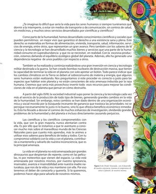 25
¿Te imaginas lo difícil que sería la vida para los seres humanos si siempre tuviéramos que
dormir a la intemperie, o estar sin medios de transporte o de comunicación, sin centros de salud,
sin medicinas, y muchos otros servicios desarrollados por científicas y científicos?
Como parte de la humanidad, hemos desarrollado conocimientos científicos y sociales que
pueden permitirnos un mejor vivir que garantice el derecho a una existencia sana y plena. Este
derecho se materializa en formas de alimentación, vivienda, transporte, salud, información, servi-
cios de energía, entre otros, que representan un gran avance. Pero también con los saberes de la
ciencia y la tecnología se han desarrollado muchos bienes y servicios que una parte de la huma-
nidad consume en superabundancia y que no se necesitan en realidad. Con la excesiva produc-
ción, estamos dañando el equilibrio ecológico global del planeta. Además, ello ha generado una
dependencia negativa de unos pueblos con respecto a otros.
También se ha realizado y continúa realizándose una gran inversión en ciencia y tecnología
militar destinada a la guerra. Se han creado bombas nucleares de destrucción masiva, que tienen
la capacidad de terminar la vida en el planeta con solo apretar un botón. Todo parece indicar que
los cambios climáticos en la Tierra se deben al sobreconsumo de materia y energía, que algunos
seres humanos están realizando. Nos preguntamos si este proceder es correcto o justo para las
especies que habitan este planeta y no están conscientes de esta amenaza inducida por la raza
humana. Creemos que sería más provechoso invertir todo esos recursos para mejorar las condi-
ciones de vida en el planeta que pensar en cómo destruirlo.
A partir del siglo XVIII, la sociedad industrial supo poner la ciencia y la tecnología cada vez
más al servicio de la producción de todo tipo de bienes, generando grandes cambios en la vida
de la humanidad. Sin embargo, estos cambios se han dado dentro de una organización econó-
mica y social movida por la búsqueda incesante de ganancia que trastoca las prioridades: no se
persigue necesariamente lo justo ni lo bueno, sino lo que ofrezca beneficio económico inmedia-
to. Esto ha llevado a desviar el camino de muchos esfuerzos de investigación, olvidando grandes
problemas de la humanidad y del planeta e incluso directamente causando perjuicios.
Figura 1.11. Desde Venezuela, con el desarrollo
de nuestra conciencia, tenemos el compromiso de
salvar el planeta de nosotros mismos.
Las científicas y los científicos comprometidos con
la vida, que son la gran mayoría, nunca atentarían contra
ella. Es por ello que te instamos a que te aventures a cono-
cer mucho más sobre el maravilloso mundo de las Ciencias
Naturales para que cuanto más aprendas, más te animes a
utilizar esos saberes para beneficio de todas y todos. Con tu
compromiso solidario con la vida y con el planeta, contribui-
rás a mantenerlo y salvarlo de nuestra inconsciencia, que es
la principal amenaza.
La vida en el planeta no está amenazada por grandes
dinosaurios que despiertan de repente, como en las pelícu-
las, ni por meteoritos que vienen del espacio. La vida está
amenazada por nosotros mismos, por nuestra ignorancia,
insensatez, avaricia e insensibilidad ante nuestra madre na-
turaleza, que nos da la vida y nos mantiene con ella. Por eso
tenemos el deber de conocerla y quererla. Si la queremos,
podemos hacer algo para salvarla de nosotros mismos.
 