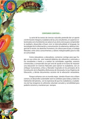 26
CONTAMOS CONTIGO…
La serie de los textos de ciencias naturales pretende dar un aporte
a la formación integral y ciudadana de las y los estudiantes, en aspectos re-
lacionados con el ambiente y la salud, el uso de la ciencia para comprender
la realidad y desarrollar el buen vivir, la interculturalidad, el lenguaje, las
tecnologías de la información y comunicación, la soberanía y defensa inte-
gral de la nación, los derechos humanos y la cultura para la paz, el trabajo
liberador, entre otros conocimientos y valores indispensables para la vida
en comunidad.
Como educadoras y educadores, contamos contigo para que ha-
gas un uso crítico de este material didáctico de referencia y estimules a
tus estudiantes a leerlo y a realizar las actividades sugeridas, estamos
convencidas y convencidos de que será de ayuda en la tarea de impulsar
una educación en Ciencias Naturales para ejercer la ciudadanía, con un
enfoque humanístico, crítico y liberador inspirado en los principios de la
Constitución de la República Bolivariana de Venezuela, la Ley Orgánica de
Educación, y demás documentos rectores de la educación venezolana.
Porque soñamos con un mundo mejor, donde el buen vivir, el bien
común y el desarrollo sustentable sean lo cotidiano para todas y todos los
habitantes del planeta, con la esperanza de que las ciudadanas y ciudada-
nos de hoy tengamos la suficiente voluntad, sensatez y sensibilidad para
poderlo construir y mantener por siempre.
 