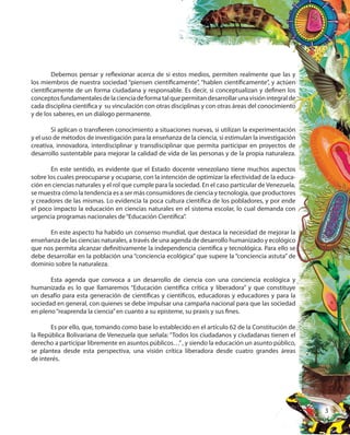 3
Debemos pensar y reflexionar acerca de si estos medios, permiten realmente que las y
los miembros de nuestra sociedad “piensen científicamente”, “hablen científicamente”, y actúen
científicamente de un forma ciudadana y responsable. Es decir, si conceptualizan y definen los
conceptosfundamentalesdelacienciadeformatalquepermitandesarrollarunavisiónintegralde
cada disciplina científica y su vinculación con otras disciplinas y con otras áreas del conocimiento
y de los saberes, en un diálogo permanente.
Si aplican o transfieren conocimiento a situaciones nuevas, si utilizan la experimentación
y el uso de métodos de investigación para la enseñanza de la ciencia, si estimulan la investigación
creativa, innovadora, interdisciplinar y transdisciplinar que permita participar en proyectos de
desarrollo sustentable para mejorar la calidad de vida de las personas y de la propia naturaleza.
En este sentido, es evidente que el Estado docente venezolano tiene muchos aspectos
sobre los cuales preocuparse y ocuparse, con la intención de optimizar la efectividad de la educa-
ción en ciencias naturales y el rol que cumple para la sociedad. En el caso particular de Venezuela,
se muestra cómo la tendencia es a ser más consumidores de ciencia y tecnología, que productores
y creadores de las mismas. Lo evidencia la poca cultura científica de los pobladores, y por ende
el poco impacto la educación en ciencias naturales en el sistema escolar, lo cual demanda con
urgencia programas nacionales de“Educación Científica”.
En este aspecto ha habido un consenso mundial, que destaca la necesidad de mejorar la
enseñanza de las ciencias naturales, a través de una agenda de desarrollo humanizado y ecológico
que nos permita alcanzar definitivamente la independencia científica y tecnológica. Para ello se
debe desarrollar en la población una “conciencia ecológica” que supere la “conciencia astuta” de
dominio sobre la naturaleza.
Esta agenda que convoca a un desarrollo de ciencia con una conciencia ecológica y
humanizada es lo que llamaremos “Educación científica crítica y liberadora” y que constituye
un desafío para esta generación de científicas y científicos, educadoras y educadores y para la
sociedad en general, con quienes se debe impulsar una campaña nacional para que las sociedad
en pleno“reaprenda la ciencia”en cuanto a su episteme, su praxis y sus fines.
Es por ello, que, tomando como base lo establecido en el artículo 62 de la Constitución de
la República Bolivariana de Venezuela que señala: “Todos los ciudadanos y ciudadanas tienen el
derecho a participar libremente en asuntos públicos…”, y siendo la educación un asunto público,
se plantea desde esta perspectiva, una visión crítica liberadora desde cuatro grandes áreas
de interés.
 