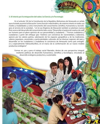5
3. El interés por la integración del saber, la Ciencia y la Tecnología
En el artículo 102 de la Constitución de la República Bolivariana de Venezuela se señala
que el estado asumirá la Educación“como función indeclinable y de máximo interés en todos sus
niveles y modalidades y como instrumento del conocimiento científico, humanístico y tecnoló-
gico al servicio de la sociedad…” en la Ley Orgánica de Educación también se plantean nuevos
fines acerca del desarrollo del conocimiento tales como:“Desarrollar el potencial creativo de cada
ser humano para el pleno ejercicio de sus personalidad y ciudadanía…” “Formar ciudadanos y
ciudadanas a partir del enfoque geo- histórico con conciencia de nacionalidad y soberanía,
aprecio por los valores patrios, valorización de los espacios geográficos y de las tradiciones,
saberes populares, ancestrales y particularidades culturales de las diversas regiones del país y
desarrollar en los ciudadanos y ciudadanas la conciencia de Venezuela como país energéti-
co y especialmente hidrocarburífero, en el marco de la conformación de un nuevo modelo
productivo endógeno”
Formar en, por y para el trabajo social liberador, dentro de una perspectiva integral,
mediante políticas de desarrollo humanístico, científico y tecnológico, vinculadas al
desarrollo endógeno productivo y sustentable.
Formar en, por y para el trabajo social liberador, dentro de una perspectiva integral,
mediante políticas de desarrollo humanístico, científico y tecnológico, vinculadas al
desarrollo endógeno productivo y sustentable.
3. El interés por la integración del saber, la Ciencia y la Tecnología
En el artículo 102 de la Constitución de la República Bolivariana de Venezuela se señala
que el estado asumirá la Educación“como función indeclinable y de máximo interés en todos sus
niveles y modalidades y como instrumento del conocimiento científico, humanístico y tecnoló-
gico al servicio de la sociedad…” en la Ley Orgánica de Educación también se plantean nuevos
fines acerca del desarrollo del conocimiento tales como:“Desarrollar el potencial creativo de cada
ser humano para el pleno ejercicio de sus personalidad y ciudadanía…” “Formar ciudadanos y
ciudadanas a partir del enfoque geo- histórico con conciencia de nacionalidad y soberanía,
aprecio por los valores patrios, valorización de los espacios geográficos y de las tradiciones,
saberes populares, ancestrales y particularidades culturales de las diversas regiones del país y
desarrollar en los ciudadanos y ciudadanas la conciencia de Venezuela como país energéti-
co y especialmente hidrocarburífero, en el marco de la conformación de un nuevo modelo
Formar en, por y para el trabajo social liberador, dentro de una perspectiva integral,
mediante políticas de desarrollo humanístico, científico y tecnológico, vinculadas al
desarrollo endógeno productivo y sustentable.
55
 