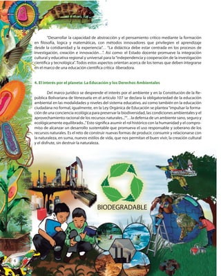 6
“Desarrollar la capacidad de abstracción y el pensamiento crítico mediante la formación
en filosofía, logica y matemáticas, con métodos innovadores que privilegien el aprendizaje
desde la cotidianidad y la experiencia”… “La didáctica debe estar centrada en los procesos de
investigación, creación e innovación…”. Así como: el Estado docente promueve la integración
cultural y educativa regional y universal para la“independencia y cooperación de la investigación
científica y tecnológica”. Todos estos aspectos orientan acerca de los temas que deben integrarse
en el marco de una educación científica crítica -liberadora.
4. El interés por el planeta: La Educación y los Derechos Ambientales
Del marco jurídico se desprende el interés por el ambiente y en la Constitución de la Re-
pública Bolivariana de Venezuela en el artículo 107 se declara la obligatoriedad de la educación
ambiental en las modalidades y niveles del sistema educativo, así como también en la educación
ciudadana no formal, igualmente, en la Ley Orgánica de Educación se plantea“impulsar la forma-
ción de una conciencia ecológica para preservar la biodiversidad, las condiciones ambientales y el
aprovechamiento racional de los recursos naturales...”“…la defensa de un ambiente sano, seguro y
ecológicamente equilibrado...”Esto significa asumir el rol histórico con la humanidad y el compro-
miso de alcanzar un desarrollo sustentable que promueva el uso responsable y soberano de los
recursos naturales. Es el reto de construir nuevas formas de producir, consumir y relacionarse con
la naturaleza, en suma, nuevos estilos de vida, que nos permitan el buen vivir, la creación cultural
y el disfrute, sin destruir la naturaleza.
la naturaleza, en suma, nuevos estilos de vida, que nos permitan el buen vivir, la creación cultural
“Desarrollar la capacidad de abstracción y el pensamiento crítico mediante la formación
en filosofía, logica y matemáticas, con métodos innovadores que privilegien el aprendizaje
desde la cotidianidad y la experiencia”… “La didáctica debe estar centrada en los procesos de
investigación, creación e innovación…”. Así como: el Estado docente promueve la integración
cultural y educativa regional y universal para la“independencia y cooperación de la investigación
científica y tecnológica”. Todos estos aspectos orientan acerca de los temas que deben integrarse
en el marco de una educación científica crítica -liberadora.
4. El interés por el planeta: La Educación y los Derechos Ambientales
Del marco jurídico se desprende el interés por el ambiente y en la Constitución de la Re-
pública Bolivariana de Venezuela en el artículo 107 se declara la obligatoriedad de la educación
ambiental en las modalidades y niveles del sistema educativo, así como también en la educación
ciudadana no formal, igualmente, en la Ley Orgánica de Educación se plantea“impulsar la forma-
ción de una conciencia ecológica para preservar la biodiversidad, las condiciones ambientales y el
aprovechamiento racional de los recursos naturales...”“…la defensa de un ambiente sano, seguro y
ecológicamente equilibrado...”Esto significa asumir el rol histórico con la humanidad y el compro-
miso de alcanzar un desarrollo sustentable que promueva el uso responsable y soberano de los
recursos naturales. Es el reto de construir nuevas formas de producir, consumir y relacionarse con
la naturaleza, en suma, nuevos estilos de vida, que nos permitan el buen vivir, la creación culturalla naturaleza, en suma, nuevos estilos de vida, que nos permitan el buen vivir, la creación cultural
y el disfrute, sin destruir la naturaleza.
666
 