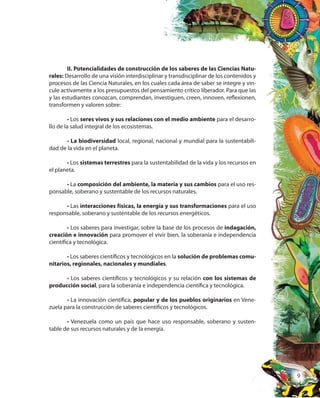 9
II. Potencialidades de construcción de los saberes de las Ciencias Natu-
rales: Desarrollo de una visión interdisciplinar y transdisciplinar de los contenidos y
procesos de las Ciencia Naturales, en los cuales cada área de saber se integre y vin-
cule activamente a los presupuestos del pensamiento crítico liberador. Para que las
y las estudiantes conozcan, comprendan, investiguen, creen, innoven, reflexionen,
transformen y valoren sobre:
• Los seres vivos y sus relaciones con el medio ambiente para el desarro-
llo de la salud integral de los ecosistemas.
• La biodiversidad local, regional, nacional y mundial para la sustentabili-
dad de la vida en el planeta.
• Los sistemas terrestres para la sustentabilidad de la vida y los recursos en
el planeta.
• La composición del ambiente, la materia y sus cambios para el uso res-
ponsable, soberano y sustentable de los recursos naturales.
• Las interacciones físicas, la energía y sus transformaciones para el uso
responsable, soberano y sustentable de los recursos energéticos.
• Los saberes para investigar, sobre la base de los procesos de indagación,
creación e innovación para promover el vivir bien, la soberanía e independencia
científica y tecnológica.
• Los saberes científicos y tecnológicos en la solución de problemas comu-
nitarios, regionales, nacionales y mundiales.
• Los saberes científicos y tecnológicos y su relación con los sistemas de
producción social, para la soberanía e independencia científica y tecnológica.
• La innovación científica, popular y de los pueblos originarios en Vene-
zuela para la construcción de saberes científicos y tecnológicos.
• Venezuela como un país que hace uso responsable, soberano y susten-
table de sus recursos naturales y de la energía.
 
