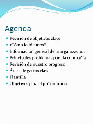 Agenda
 Revisión de objetivos clave
 ¿Cómo lo hicimos?
 Información general de la organización
 Principales problemas para la compañía
 Revisión de nuestro progreso
 Áreas de gastos clave
 Plantilla
 Objetivos para el próximo año
 