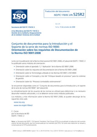 Traducción del documento:
                                                                          ISO/TC 176/SC 2/N                 525R2

                                                                            Our ref:

Secretaría del ISO/TC 176/SC 2                                              Fecha: 15 de octubre de 2008

A los Miembros del ISO/TC 176/SC 2
Gestión de la Calidad y Aseguramiento
de la Calidad / Sistemas de la Calidad




Conjunto de documentos para la Introducción y el
Soporte de la serie de normas ISO 9000:
Orientación sobre los requisitos de Documentación de
la Norma ISO 9001:2008


Junto con la publicación de la Norma Internacional ISO 9001:2008, el Subcomité ISO/TC 176/SC 2
ha publicado varios módulos de orientación:
   • Orientación sobre el apartado 1.2 “Aplicación” de la Norma ISO 9001:2008.
   • Orientación sobre los requisitos de Documentación de la Norma ISO 9001:2008.
   • Orientación sobre la Terminología utilizada en las Normas ISO 9001 e ISO 9004.
   • Orientación sobre el Concepto y Uso del “Enfoque basado en procesos” para los sistemas
     de gestión.
   • Orientación sobre los “Procesos contratados externamente”.

Se encuentran disponibles como el “Conjunto de documentos para la Introducción y el soporte
de la serie de normas ISO 9000” del Subcomité.
La retroalimentación de los usuarios de las normas se utilizará para determinar si es necesario
desarrollar módulos adicionales, o si se deberían revisar estos módulos publicados.
Los módulos, y más información sobre la Norma ISO 9001:2008, se pueden descargar de los
siguientes sitios web:
   www.iso.org
   www.iso.org/tc176/sc2


C. Corrie
por la Secretaría de BSI
ISO/TC 176/SC 2


Nota: La Secretaría del ISO/TC 176 Spanish Translation Task Group (STTG) ha actualizado la traducción de la versión
anterior de este documento, que fue consensuada por los miembros del STTG. Por tanto esta traducción se revisará y
consensuará por el STTG próximamente.


 AENOR. Génova, 6. 28004 MADRID. España • Tel.: (+ 34) 914 326 056 • Fax: (+34) 913 104 596 • www.aenor.es • tc176.sttg@aenor.es
 