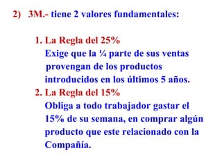 2)  3M.-   tiene 2 valores fundamentales: 1.   La Regla del 25%     Exige que la ¼ parte de sus ventas   provengan de los productos    introducidos en los últimos 5 años. 2.   La Regla del 15%   Obliga a todo trabajador gastar el   15% de su semana, en comprar algún   producto que este relacionado con la   Compañía. 