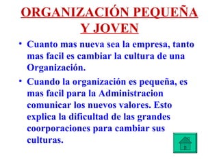 ORGANIZACIÓN PEQUEÑA Y JOVEN Cuanto mas nueva sea la empresa, tanto mas facil es cambiar la cultura de una Organización.  Cuando la organización es pequeña, es mas facil para la Administracion comunicar los nuevos valores. Esto explica la dificultad de las grandes coorporaciones para cambiar sus culturas. 