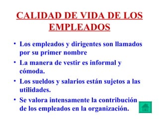 CALIDAD DE VIDA DE LOS EMPLEADOS Los empleados y dirigentes son llamados por su primer nombre La manera de vestir es informal y cómoda. Los sueldos y salarios están sujetos a las utilidades.  Se valora intensamente la contribución de los empleados en la organización. 