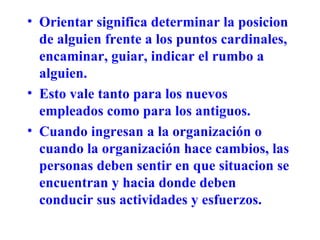 Orientar significa determinar la posicion de alguien frente a los puntos cardinales, encaminar, guiar, indicar el rumbo a alguien. Esto vale tanto para los nuevos empleados como para los antiguos. Cuando ingresan a la organización o cuando la organización hace cambios, las personas deben sentir en que situacion se encuentran y hacia donde deben conducir sus actividades y esfuerzos. 