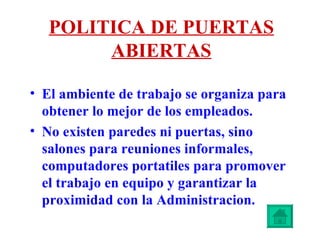 POLITICA DE PUERTAS ABIERTAS El ambiente de trabajo se organiza para obtener lo mejor de los empleados. No existen paredes ni puertas, sino salones para reuniones informales, computadores portatiles para promover el trabajo en equipo y garantizar la proximidad con la Administracion. 