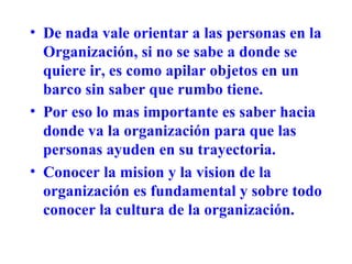 De nada vale orientar a las personas en la Organización, si no se sabe a donde se quiere ir, es como apilar objetos en un barco sin saber que rumbo tiene. Por eso lo mas importante es saber hacia donde va la organización para que las personas ayuden en su trayectoria. Conocer la mision y la vision de la organización es fundamental y sobre todo conocer la cultura de la organización. 
